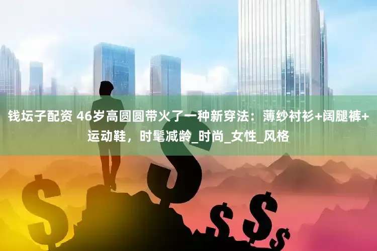 钱坛子配资 46岁高圆圆带火了一种新穿法：薄纱衬衫+阔腿裤+运动鞋，时髦减龄_时尚_女性_风格