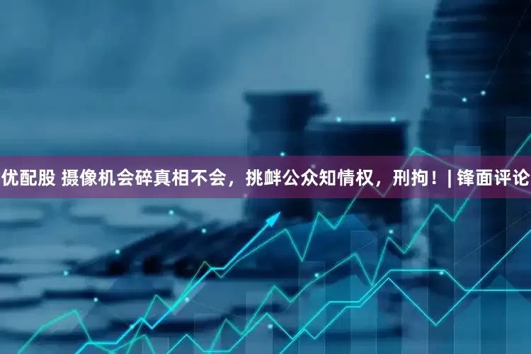 优配股 摄像机会碎真相不会，挑衅公众知情权，刑拘！| 锋面评论