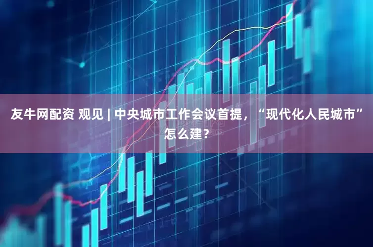 友牛网配资 观见 | 中央城市工作会议首提，“现代化人民城市”怎么建？