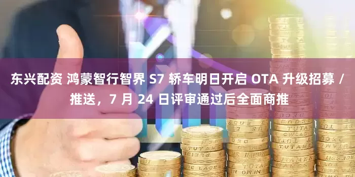 东兴配资 鸿蒙智行智界 S7 轿车明日开启 OTA 升级招募 / 推送，7 月 24 日评审通过后全面商推