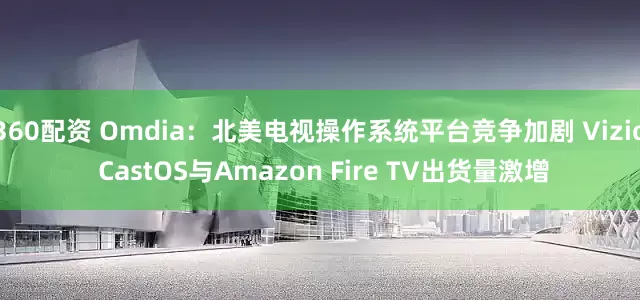 360配资 Omdia：北美电视操作系统平台竞争加剧 Vizio CastOS与Amazon Fire TV出货量激增