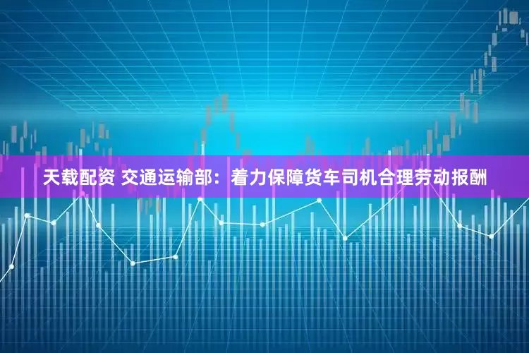 天载配资 交通运输部：着力保障货车司机合理劳动报酬