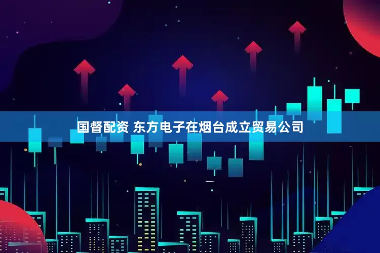 国督配资 东方电子在烟台成立贸易公司