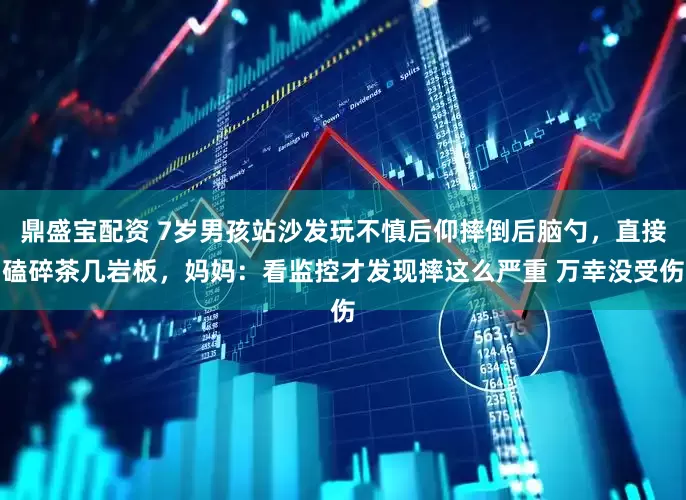 鼎盛宝配资 7岁男孩站沙发玩不慎后仰摔倒后脑勺，直接磕碎茶几岩板，妈妈：看监控才发现摔这么严重 万幸没受伤