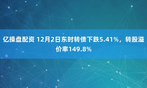 亿操盘配资 12月2日东时转债下跌5.41%，转股溢价率149.8%