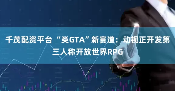 千茂配资平台 “类GTA”新赛道：动视正开发第三人称开放世界RPG