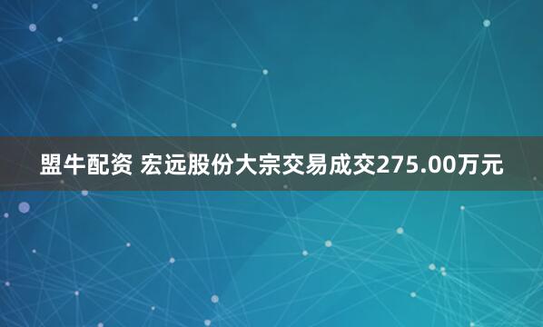 盟牛配资 宏远股份大宗交易成交275.00万元